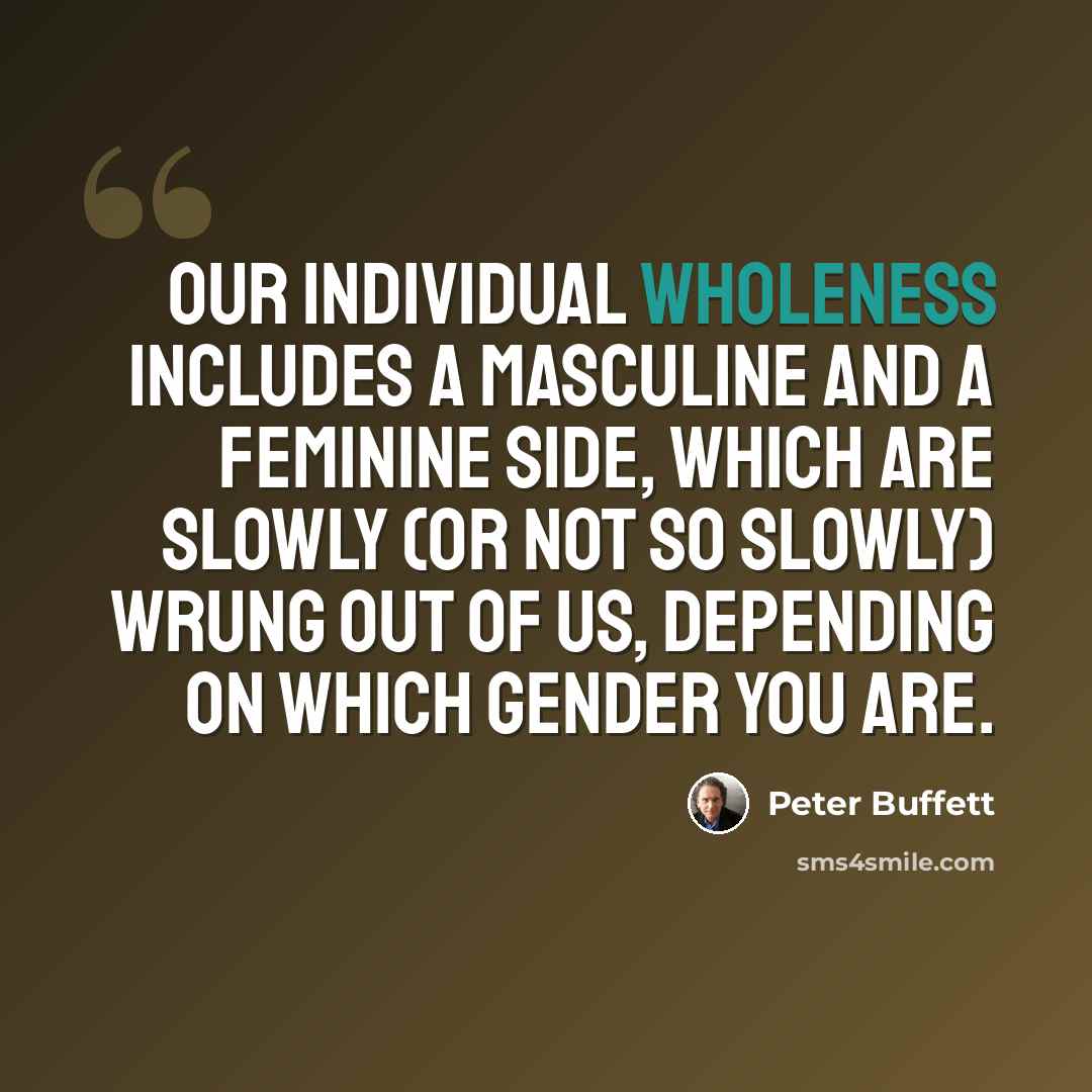 “Our individual wholeness includes a masculine and a feminine side, which are slowly (or not so slowly) wrung out of us, depending on which gender you are.” quote by Peter Buffett