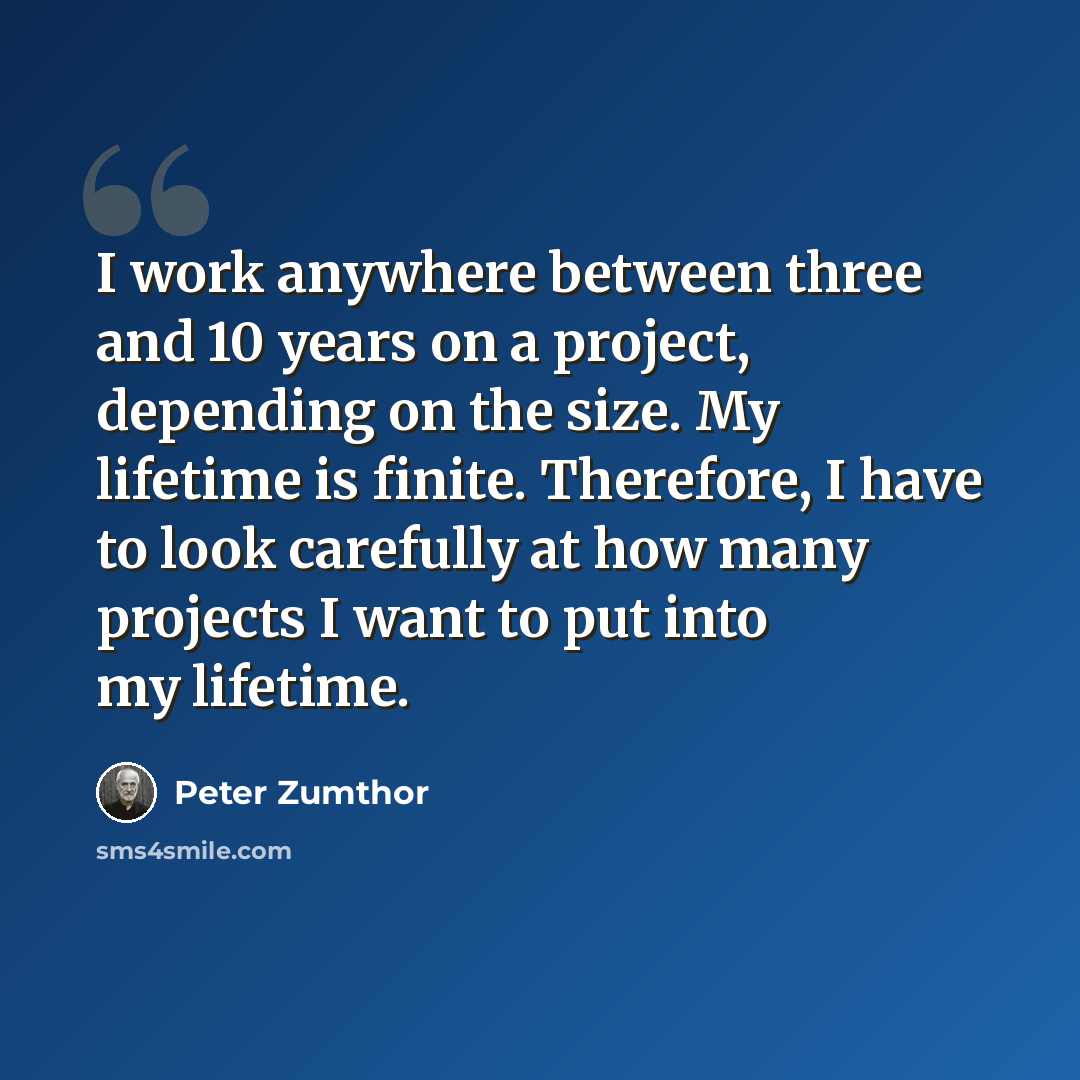 “I work anywhere between three and 10 years on a project, depending on the size. My lifetime is finite. Therefore, I have to look carefully at how many projects I want to put into my lifetime.” quote by Peter Zumthor