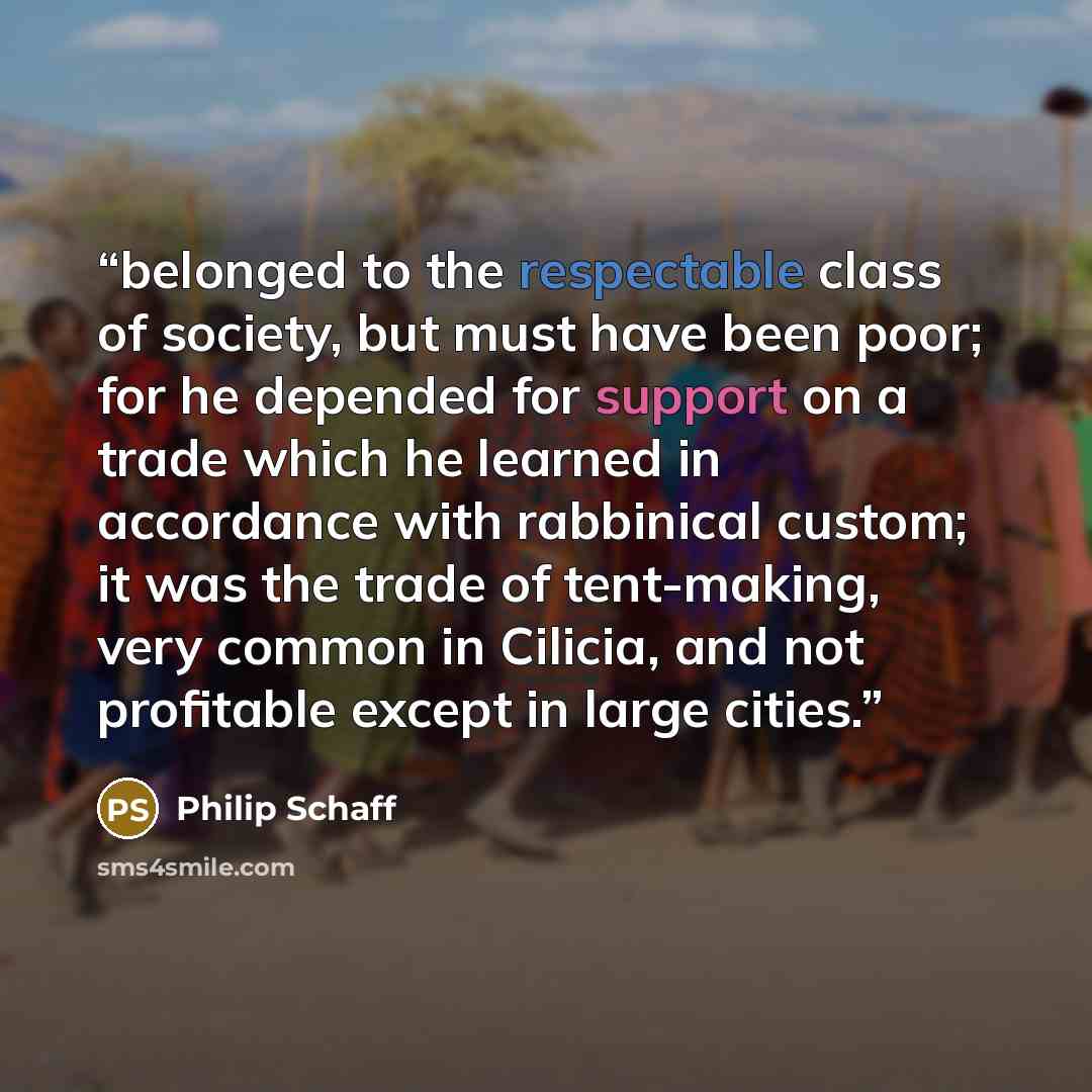 “belonged to the respectable class of society, but must have been poor; for he depended for support on a trade which he learned in accordance with rabbinical custom; it was the trade of tent-making, very common in Cilicia, and not profitable except in large cities.” quote by Philip Schaff