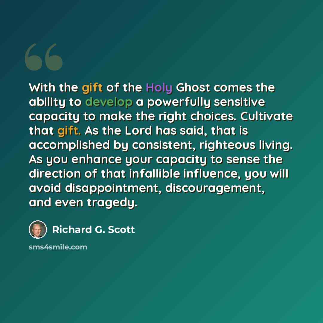 “With the gift of the Holy Ghost comes the ability to develop a powerfully sensitive capacity to make the right choices. Cultivate that gift. As the Lord has said, that is accomplished by consistent, righteous living. As you enhance your capacity to sense the direction of that infallible influence…” quote by Richard G. Scott