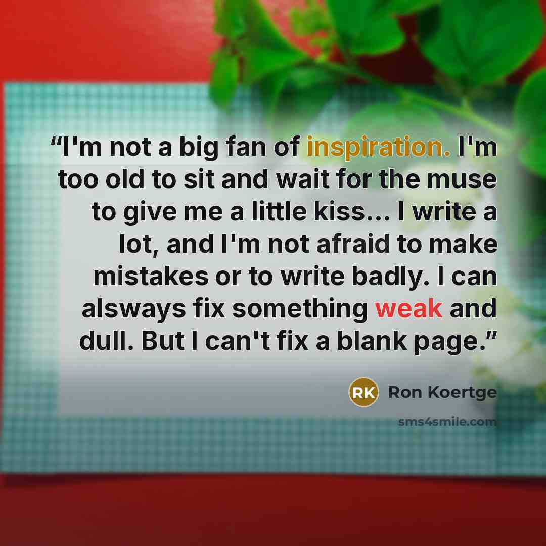 “I'm not a big fan of inspiration. I'm too old to sit and wait for the muse to give me a little kiss... I write a lot, and I'm not afraid to make mistakes or to write badly. I can alsways fix something weak and dull. But I can't fix a blank page.” quote by Ron Koertge