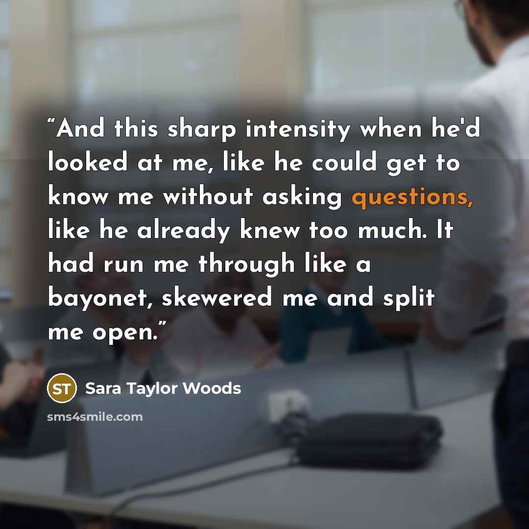 “And this sharp intensity when he'd looked at me, like he could get to know me without asking questions, like he already knew too much. It had run me through like a bayonet, skewered me and split me open.” quote by Sara Taylor Woods