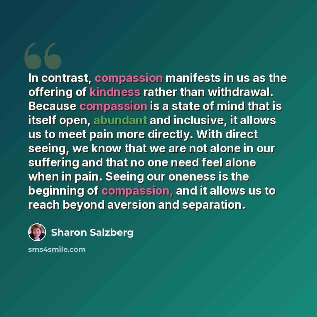 “In contrast, compassion manifests in us as the offering of kindness rather than withdrawal. Because compassion is a state of mind that is itself open, abundant and inclusive, it allows us to meet pain more directly. With direct seeing, we know that we are not alone in our suffering and that no one…” quote by Sharon Salzberg