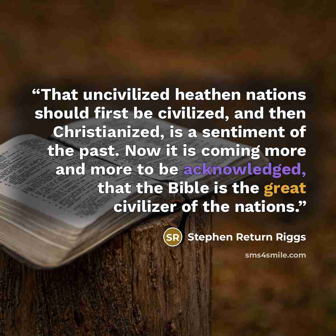 “That uncivilized heathen nations should first be civilized, and then Christianized, is a sentiment of the past. Now it is coming more and more to be acknowledged, that the Bible is the great civilizer of the nations.” quote by Stephen Return Riggs