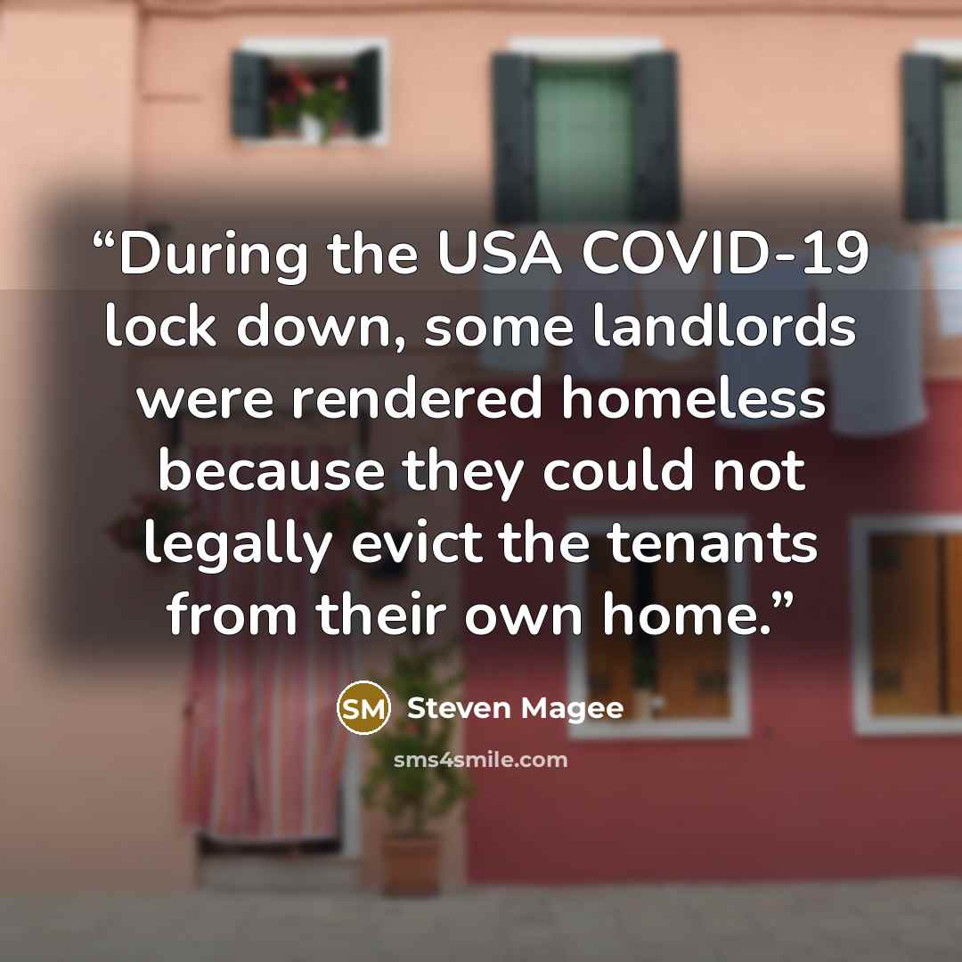 “During the USA COVID-19 lock down, some landlords were rendered homeless because they could not legally evict the tenants from their own home.” quote by Steven Magee