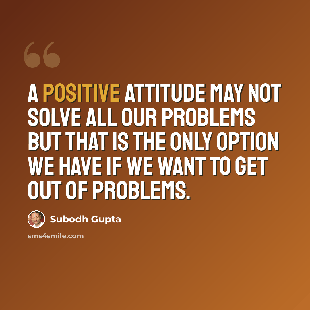 “A positive attitude may not solve all our problems but that is the only option we have if we want to get out of problems.” quote by Subodh Gupta