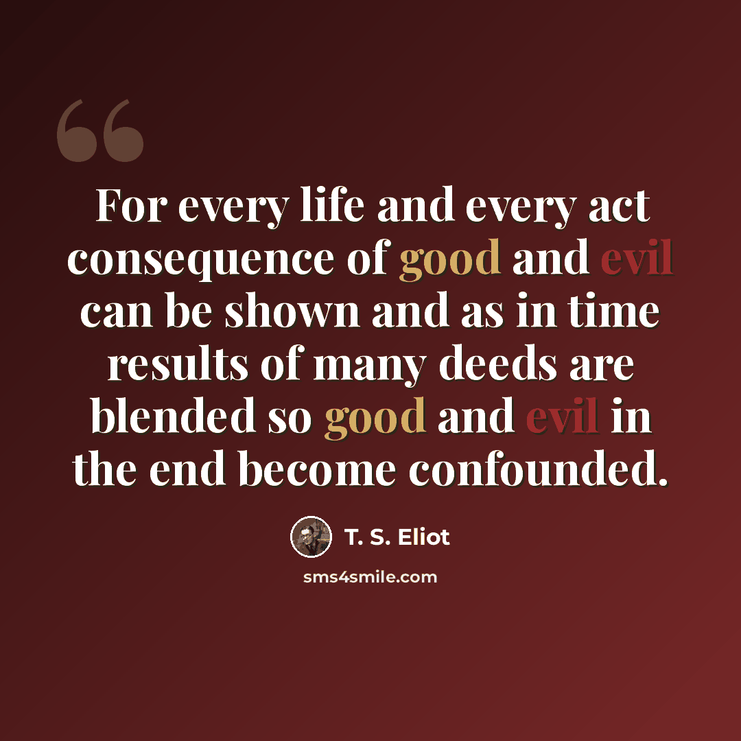 “For every life and every act consequence of good and evil can be shown and as in time results of many deeds are blended so good and evil in the end become confounded.” quote by T. S. Eliot
