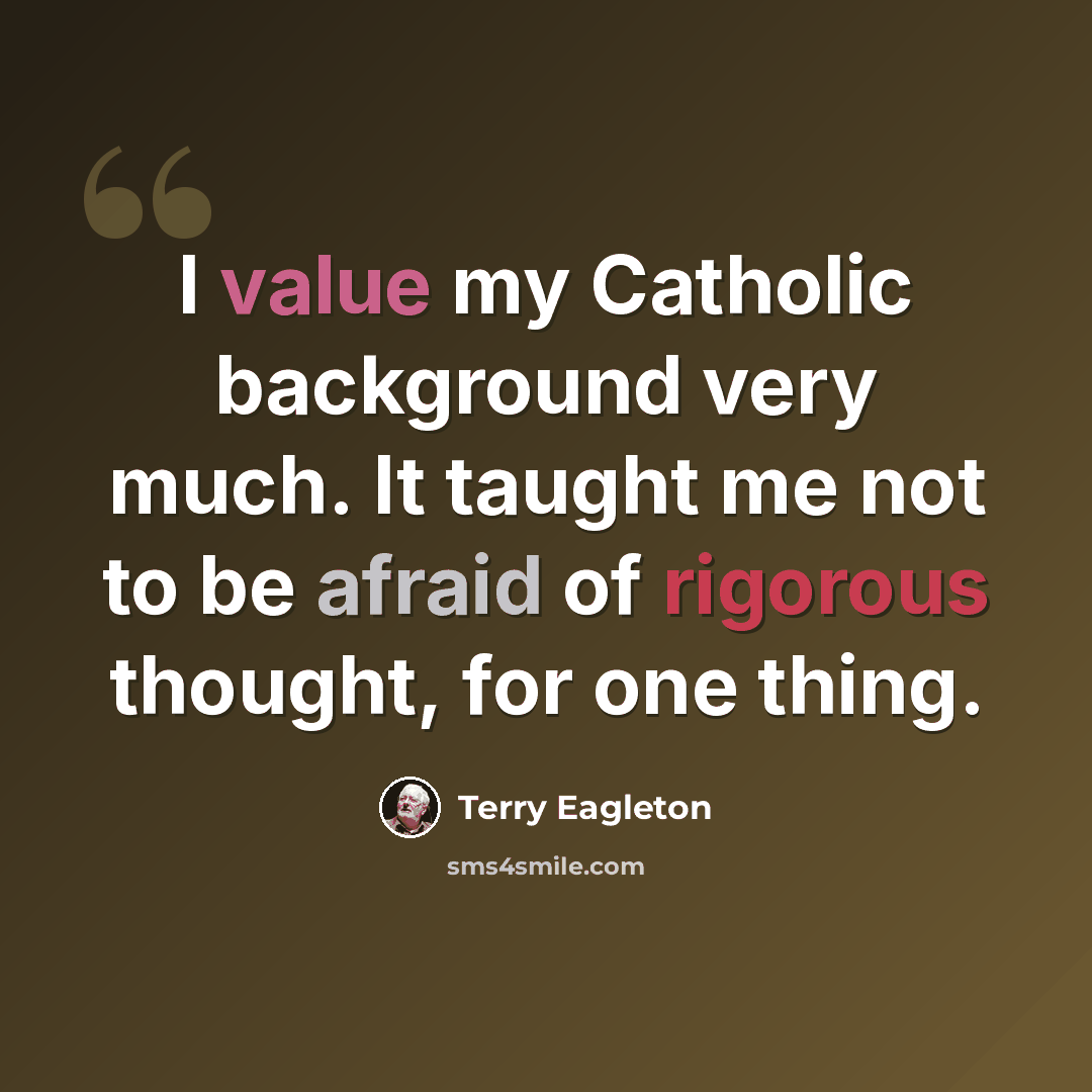 “I value my Catholic background very much. It taught me not to be afraid of rigorous thought, for one thing.” quote by Terry Eagleton