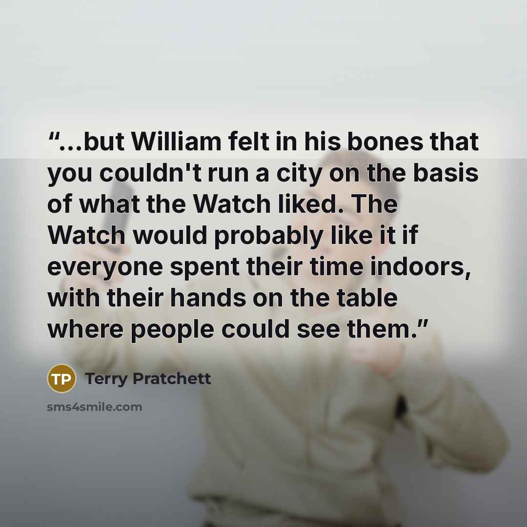 “...but William felt in his bones that you couldn't run a city on the basis of what the Watch liked. The Watch would probably like it if everyone spent their time indoors, with their hands on the table where people could see them.” quote by Terry Pratchett