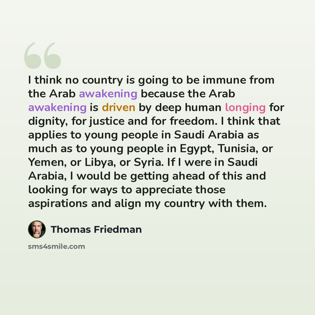 “I think no country is going to be immune from the Arab awakening because the Arab awakening is driven by deep human longing for dignity, for justice and for freedom. I think that applies to young people in Saudi Arabia as much as to young people in Egypt, Tunisia, or Yemen, or Libya, or Syria. If…” quote by Thomas Friedman