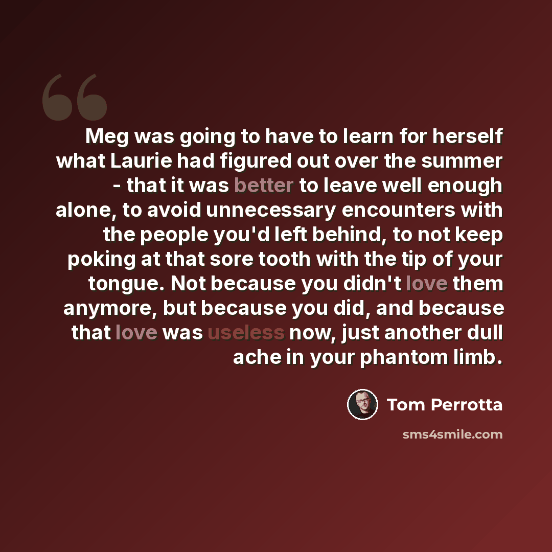 “Meg was going to have to learn for herself what Laurie had figured out over the summer - that it was better to leave well enough alone, to avoid unnecessary encounters with the people you'd left behind, to not keep poking at that sore tooth with the tip of your tongue. Not because you didn't love…” quote by Tom Perrotta