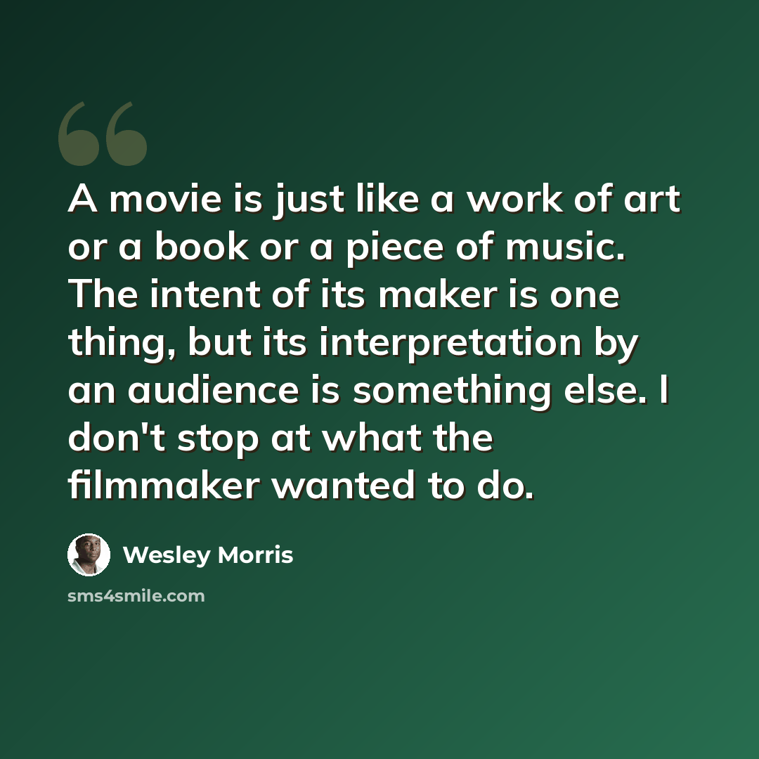 “A movie is just like a work of art or a book or a piece of music. The intent of its maker is one thing, but its interpretation by an audience is something else. I don't stop at what the filmmaker wanted to do.” quote by Wesley Morris
