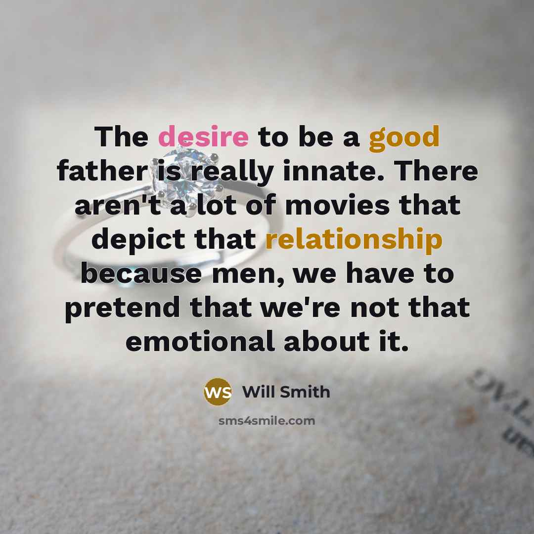 “The desire to be a good father is really innate. There aren't a lot of movies that depict that relationship because men, we have to pretend that we're not that emotional about it.” quote by Will Smith