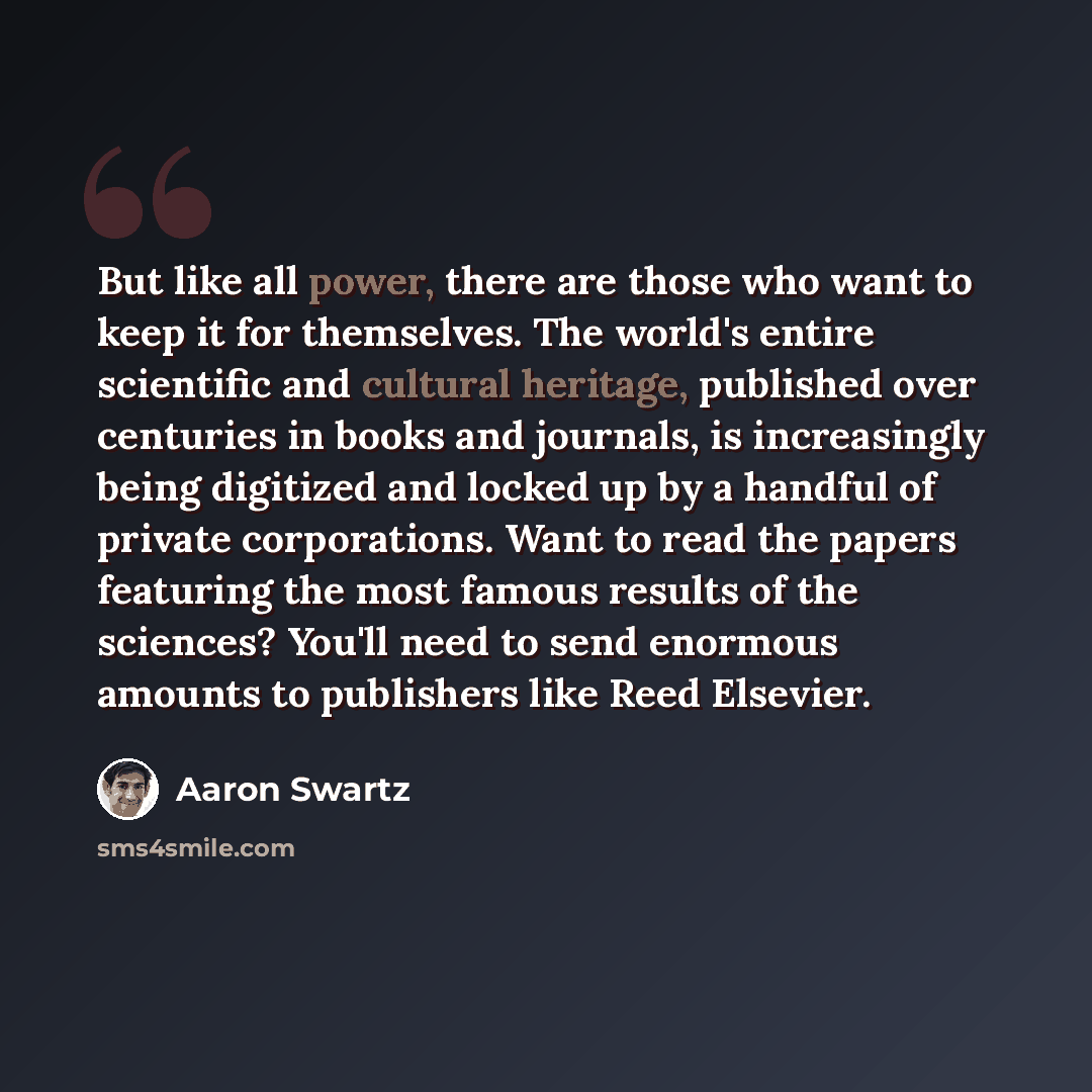 “But like all power, there are those who want to keep it for themselves. The world's entire scientific and cultural heritage, published over centuries in books and journals, is increasingly being digitized and locked up by a handful of private corporations. Want to read the papers featuring the…” quote by Aaron Swartz