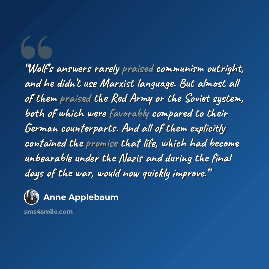 “Wolf’s answers rarely praised communism outright, and he didn’t use Marxist language. But almost all of them praised the Red Army or the Soviet system, both of which were favorably compared to their German counterparts. And all of them explicitly contained the promise that life, which had become…” quote by Anne Applebaum