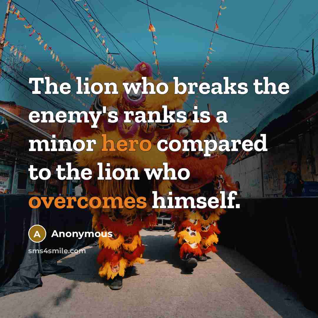 “The lion who breaks the enemy's ranks is a minor hero compared to the lion who overcomes himself.” quote by Anonymous