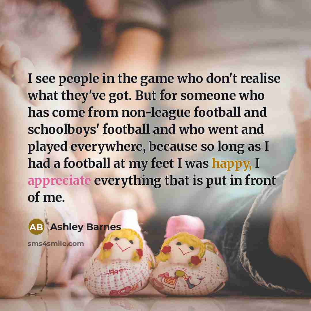 “I see people in the game who don't realise what they've got. But for someone who has come from non-league football and schoolboys' football and who went and played everywhere, because so long as I had a football at my feet I was happy, I appreciate everything that is put in front of me.” quote by Ashley Barnes
