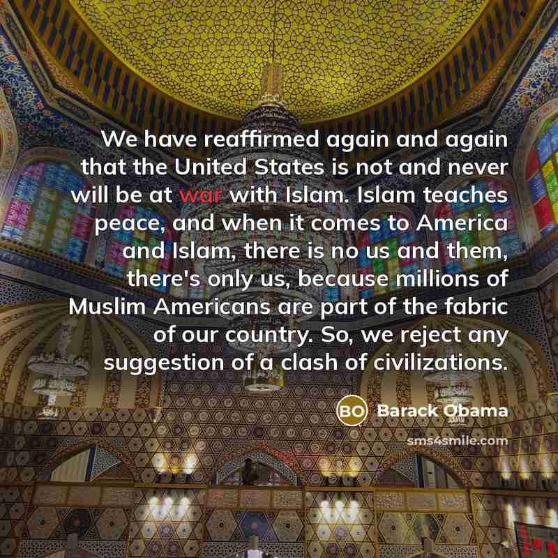 “We have reaffirmed again and again that the United States is not and never will be at war with Islam. Islam teaches peace, and when it comes to America and Islam, there is no us and them, there's only us, because millions of Muslim Americans are part of the fabric of our country. So, we reject any…” quote by Barack Obama