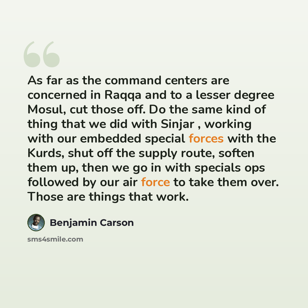“As far as the command centers are concerned in Raqqa and to a lesser degree Mosul, cut those off. Do the same kind of thing that we did with Sinjar , working with our embedded special forces with the Kurds, shut off the supply route, soften them up, then we go in with specials ops followed by our…” quote by Benjamin Carson