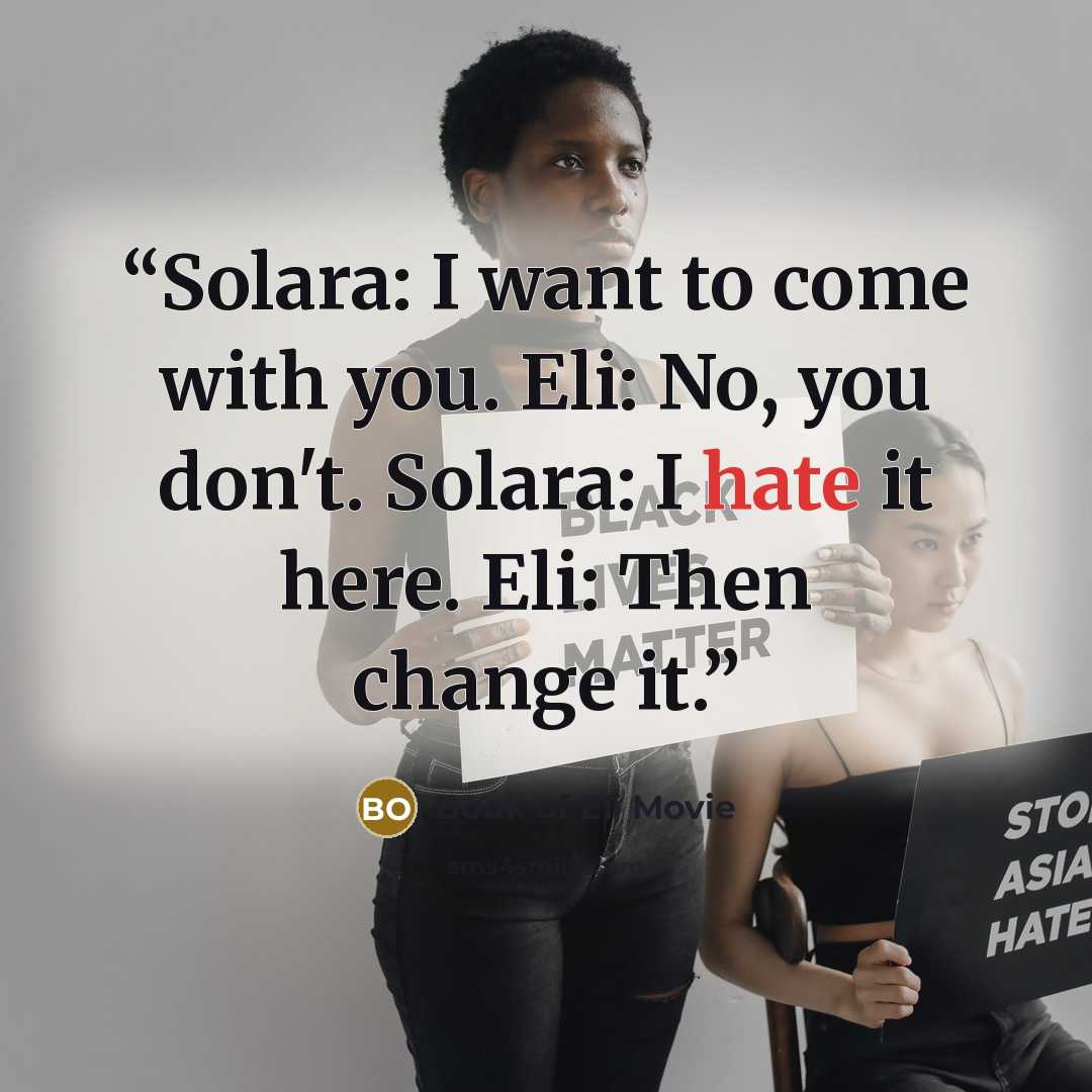 “Solara: I want to come with you. Eli: No, you don't. Solara: I hate it here. Eli: Then change it.” quote by Book of Eli Movie