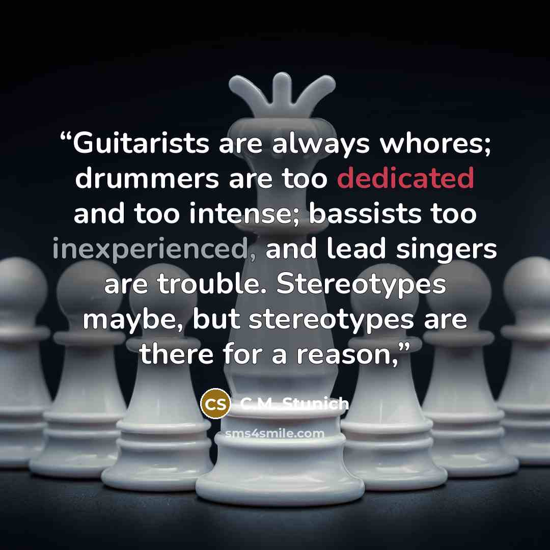 “Guitarists are always whores; drummers are too dedicated and too intense; bassists too inexperienced, and lead singers are trouble. Stereotypes maybe, but stereotypes are there for a reason,” quote by C.M. Stunich