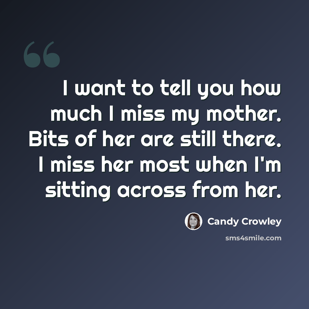 “I want to tell you how much I miss my mother. Bits of her are still there. I miss her most when I'm sitting across from her.” quote by Candy Crowley