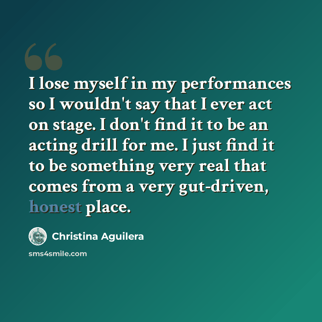 “I lose myself in my performances so I wouldn't say that I ever act on stage. I don't find it to be an acting drill for me. I just find it to be something very real that comes from a very gut-driven, honest place.” quote by Christina Aguilera