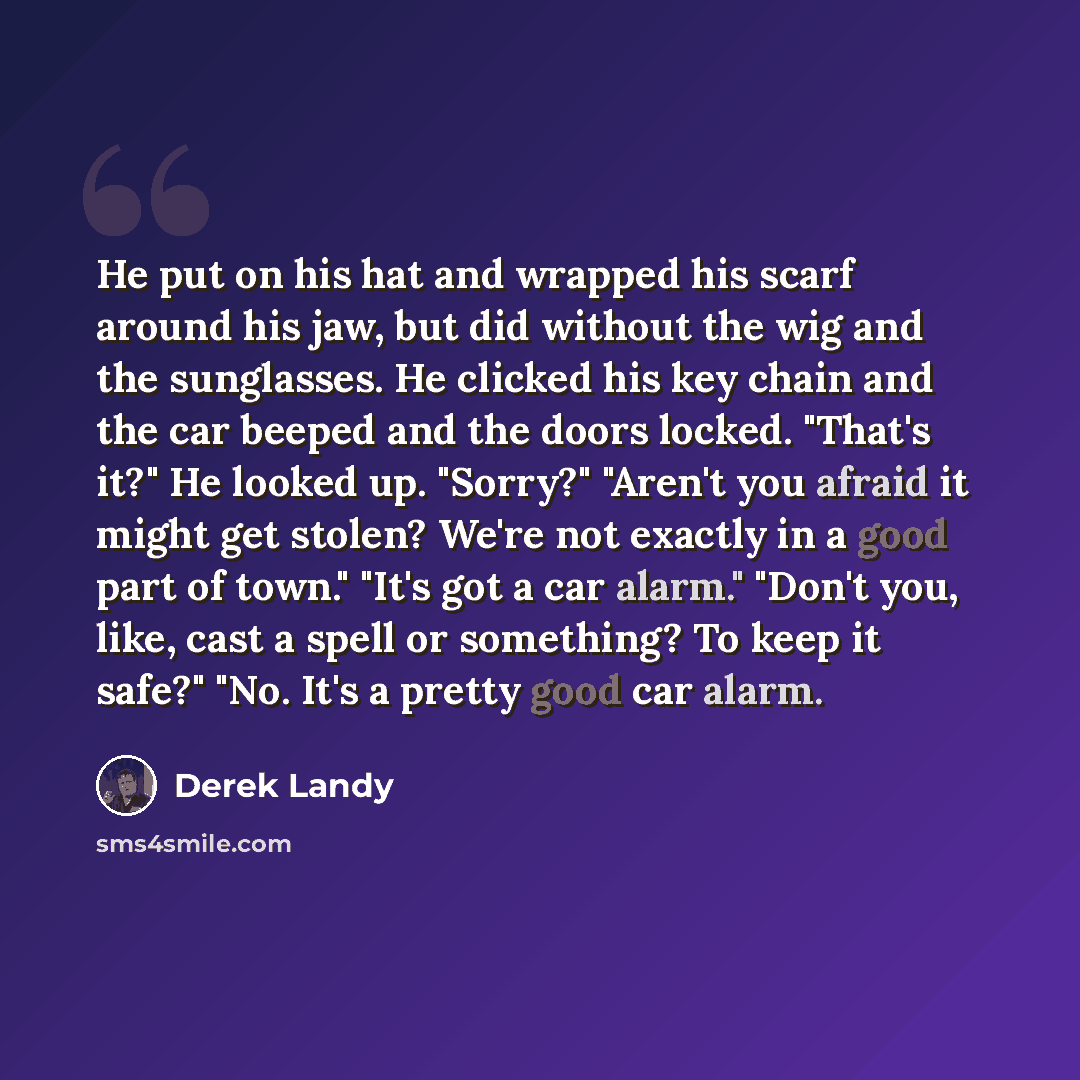 “He put on his hat and wrapped his scarf around his jaw, but did without the wig and the sunglasses. He clicked his key chain and the car beeped and the doors locked. "That's it?" He looked up. "Sorry?" "Aren't you afraid it might get stolen? We're not exactly in a good part of town." "It's got a…” quote by Derek Landy