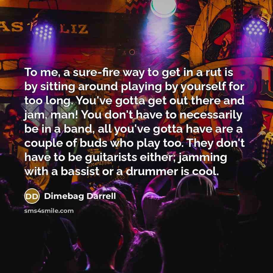 “To me, a sure-fire way to get in a rut is by sitting around playing by yourself for too long. You've gotta get out there and jam, man! You don't have to necessarily be in a band, all you've gotta have are a couple of buds who play too. They don't have to be guitarists either; jamming with a…” quote by Dimebag Darrell