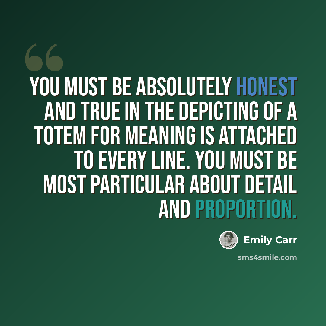 “You must be absolutely honest and true in the depicting of a totem for meaning is attached to every line. You must be most particular about detail and proportion.” quote by Emily Carr