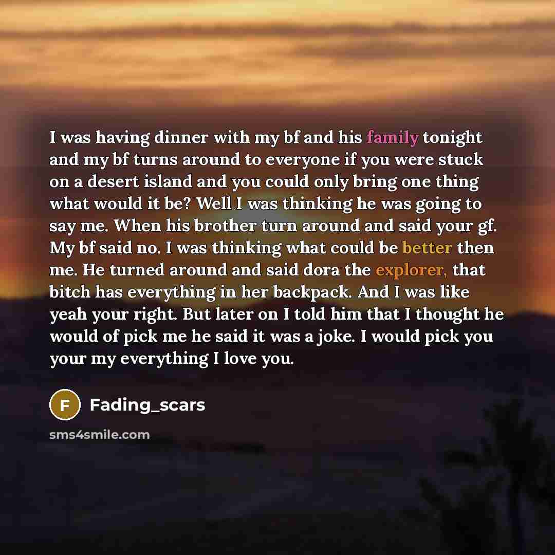 “I was having dinner with my bf and his family tonight and my bf turns around to everyone if you were stuck on a desert island and you could only bring one thing what would it be? Well I was thinking he was going to say me. When his brother turn around and said your gf. My bf said no. I was…” quote by Fading_scars
