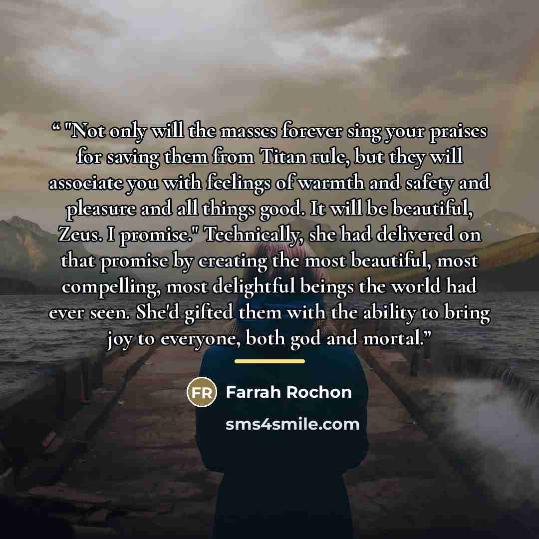 “"Not only will the masses forever sing your praises for saving them from Titan rule, but they will associate you with feelings of warmth and safety and pleasure and all things good. It will be beautiful, Zeus. I promise." Technically, she had delivered on that promise by creating the most…” quote by Farrah Rochon