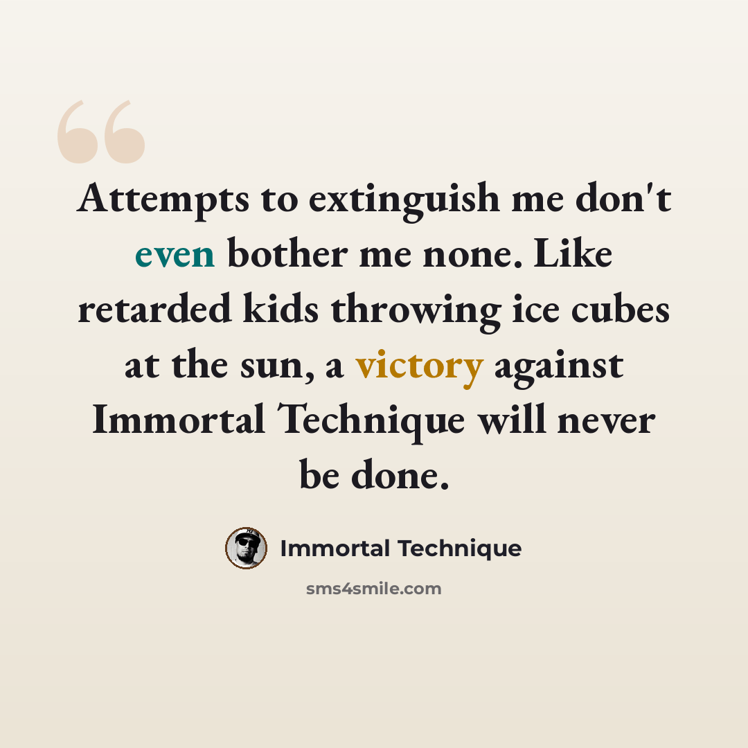 “Attempts to extinguish me don't even bother me none. Like retarded kids throwing ice cubes at the sun, a victory against Immortal Technique will never be done.” quote by Immortal Technique