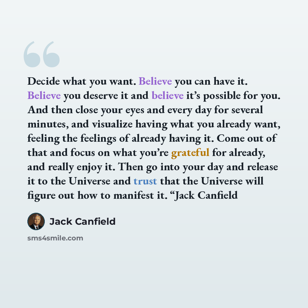 “Decide what you want. Believe you can have it. Believe you deserve it and believe it’s possible for you. And then close your eyes and every day for several minutes, and visualize having what you already want, feeling the feelings of already having it. Come out of that and focus on what you’re…” quote by Jack Canfield