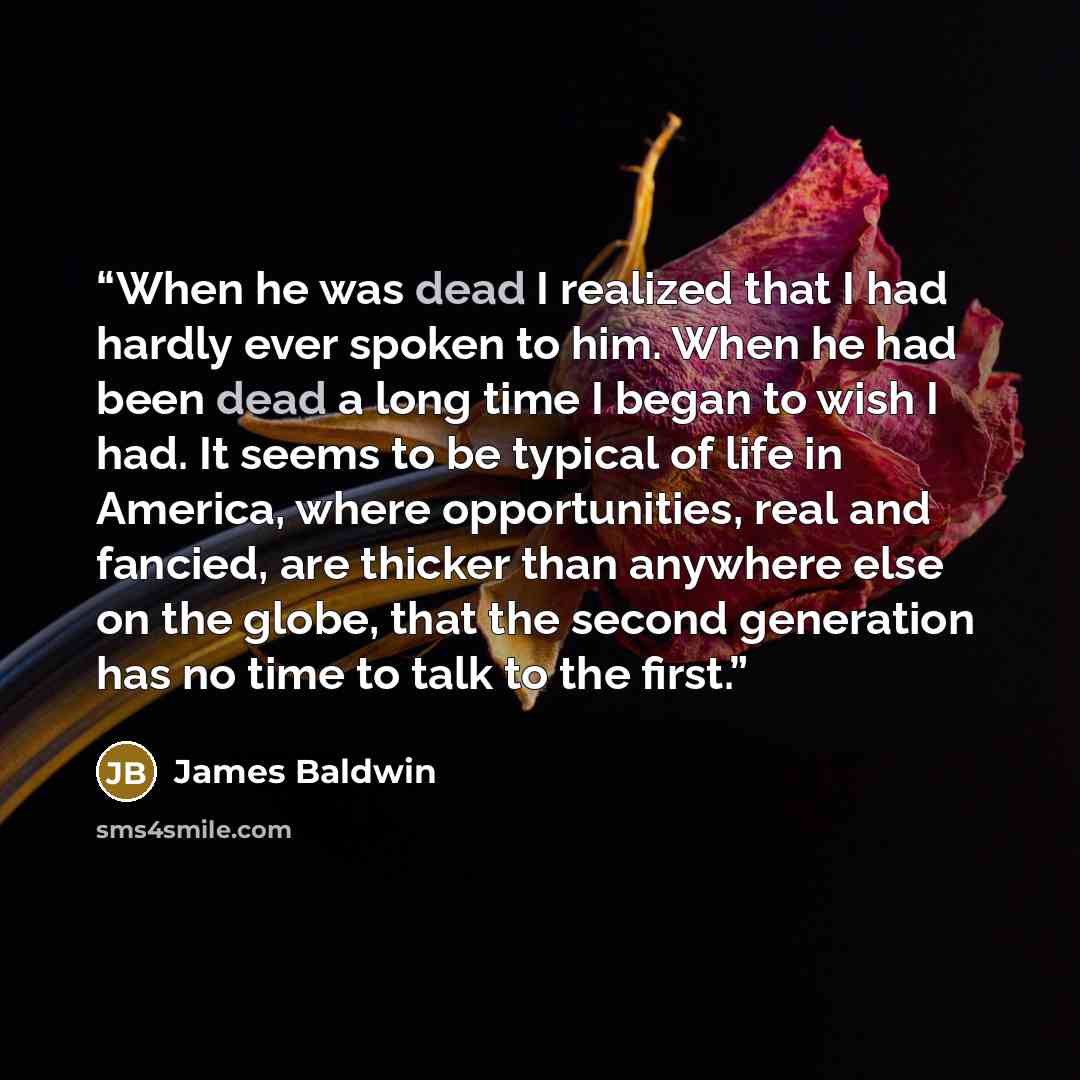 “When he was dead I realized that I had hardly ever spoken to him. When he had been dead a long time I began to wish I had. It seems to be typical of life in America, where opportunities, real and fancied, are thicker than anywhere else on the globe, that the second generation has no time to talk…” quote by James Baldwin