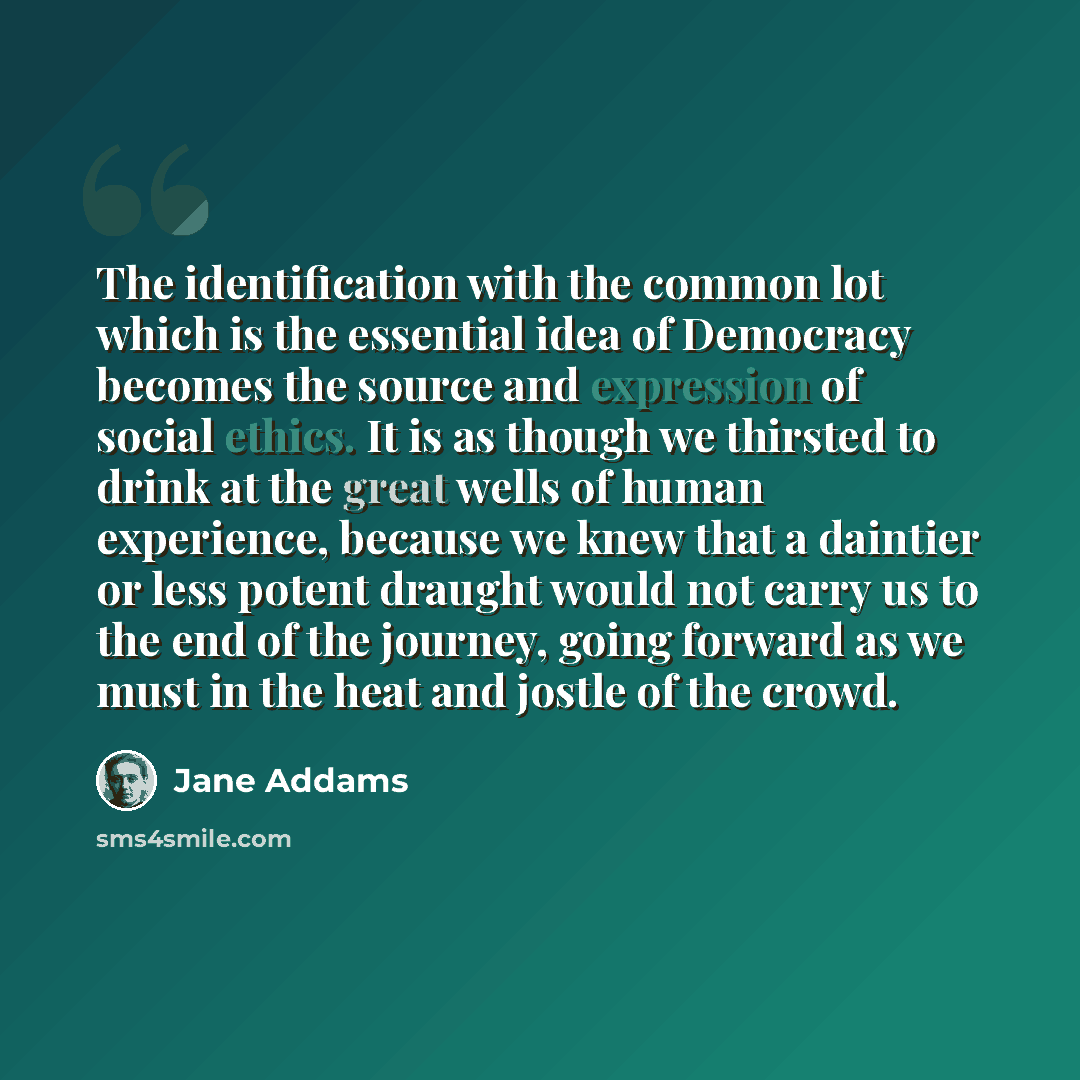 “The identification with the common lot which is the essential idea of Democracy becomes the source and expression of social ethics. It is as though we thirsted to drink at the great wells of human experience, because we knew that a daintier or less potent draught would not carry us to the end of…” quote by Jane Addams