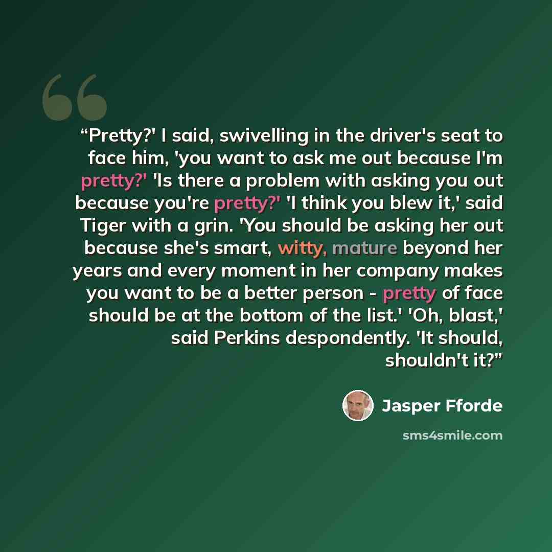 “Pretty?' I said, swivelling in the driver's seat to face him, 'you want to ask me out because I'm pretty?' 'Is there a problem with asking you out because you're pretty?' 'I think you blew it,' said Tiger with a grin. 'You should be asking her out because she's smart, witty, mature beyond her…” quote by Jasper Fforde