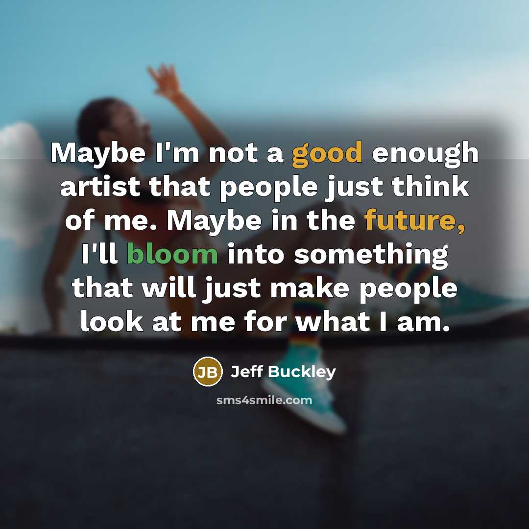 “Maybe I'm not a good enough artist that people just think of me. Maybe in the future, I'll bloom into something that will just make people look at me for what I am.” quote by Jeff Buckley