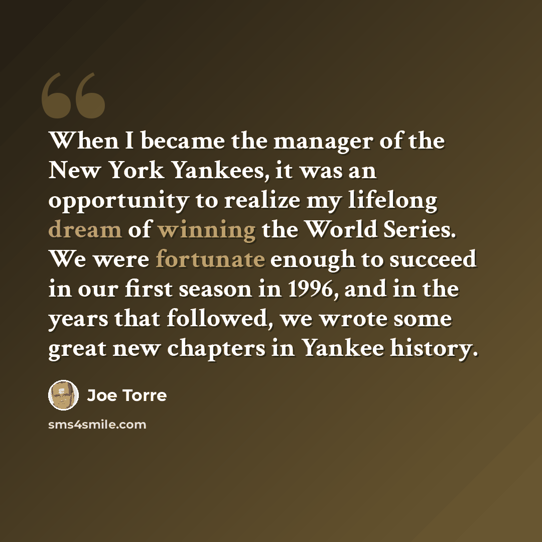 “When I became the manager of the New York Yankees, it was an opportunity to realize my lifelong dream of winning the World Series. We were fortunate enough to succeed in our first season in 1996, and in the years that followed, we wrote some great new chapters in Yankee history.” quote by Joe Torre