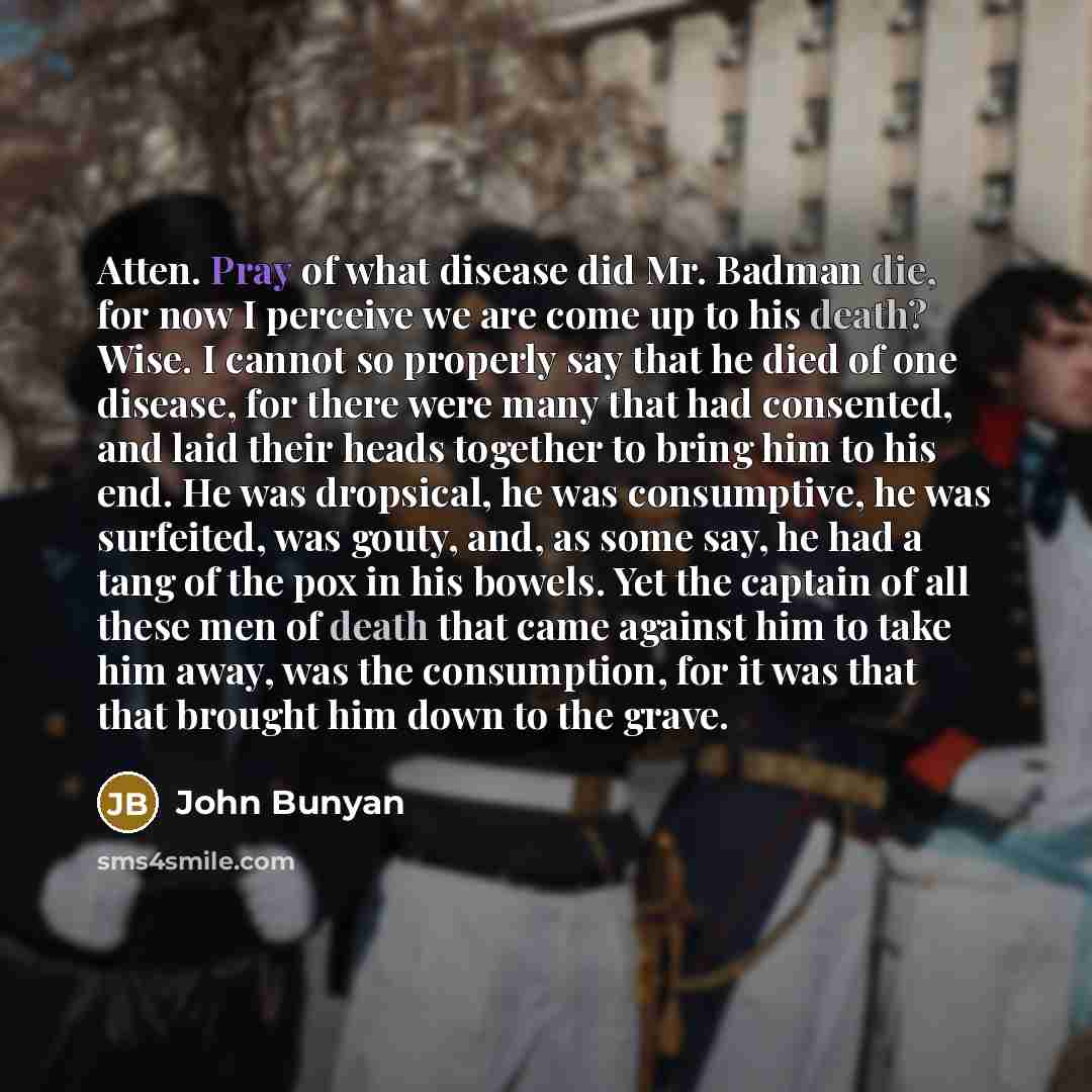 “Atten. Pray of what disease did Mr. Badman die, for now I perceive we are come up to his death? Wise. I cannot so properly say that he died of one disease, for there were many that had consented, and laid their heads together to bring him to his end. He was dropsical, he was consumptive, he was…” quote by John Bunyan