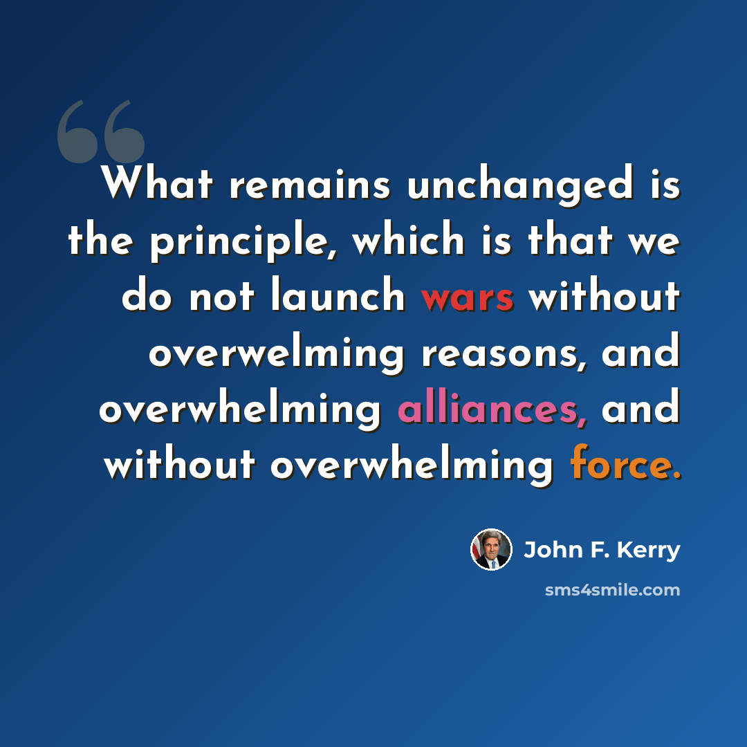 “What remains unchanged is the principle, which is that we do not launch wars without overwelming reasons, and overwhelming alliances, and without overwhelming force.” quote by John F. Kerry