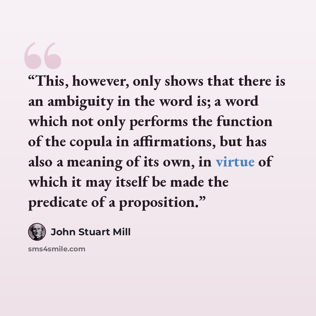 “This, however, only shows that there is an ambiguity in the word is; a word which not only performs the function of the copula in affirmations, but has also a meaning of its own, in virtue of which it may itself be made the predicate of a proposition.” quote by John Stuart Mill