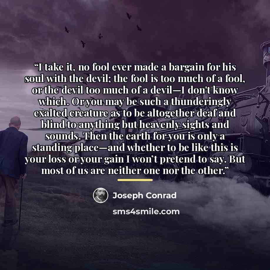 “I take it, no fool ever made a bargain for his soul with the devil; the fool is too much of a fool, or the devil too much of a devil—I don't know which. Or you may be such a thunderingly exalted creature as to be altogether deaf and blind to anything but heavenly sights and sounds. Then the earth…” quote by Joseph Conrad
