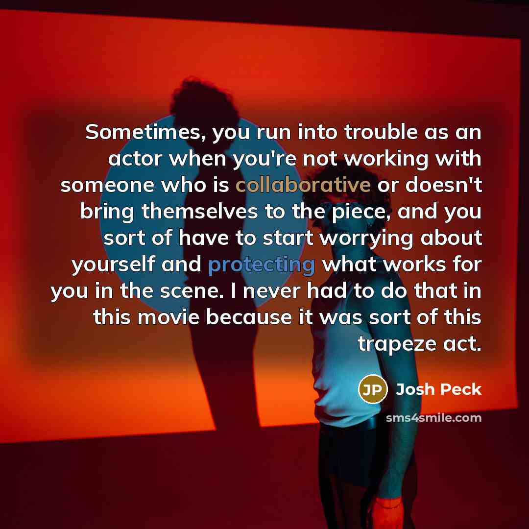 “Sometimes, you run into trouble as an actor when you're not working with someone who is collaborative or doesn't bring themselves to the piece, and you sort of have to start worrying about yourself and protecting what works for you in the scene. I never had to do that in this movie because it was…” quote by Josh Peck