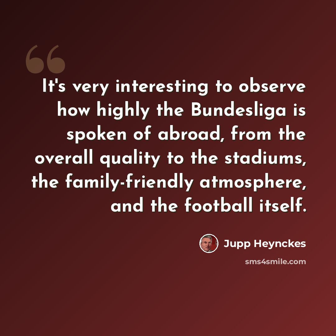 “It's very interesting to observe how highly the Bundesliga is spoken of abroad, from the overall quality to the stadiums, the family-friendly atmosphere, and the football itself.” quote by Jupp Heynckes