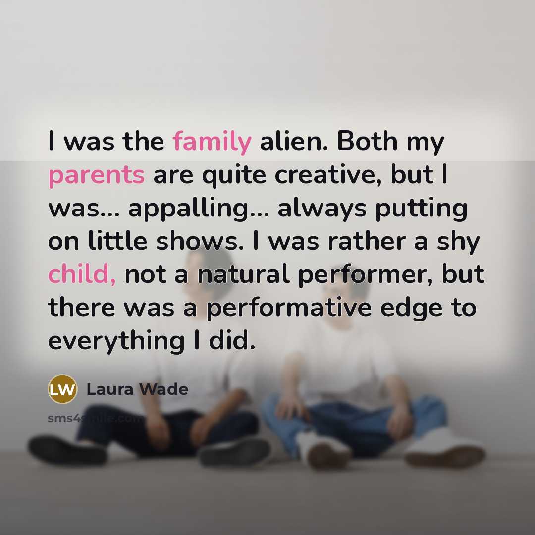 “I was the family alien. Both my parents are quite creative, but I was... appalling... always putting on little shows. I was rather a shy child, not a natural performer, but there was a performative edge to everything I did.” quote by Laura Wade