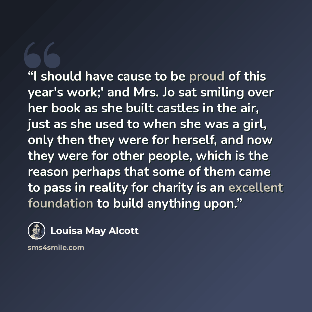 “I should have cause to be proud of this year's work;' and Mrs. Jo sat smiling over her book as she built castles in the air, just as she used to when she was a girl, only then they were for herself, and now they were for other people, which is the reason perhaps that some of them came to pass in…” quote by Louisa May Alcott