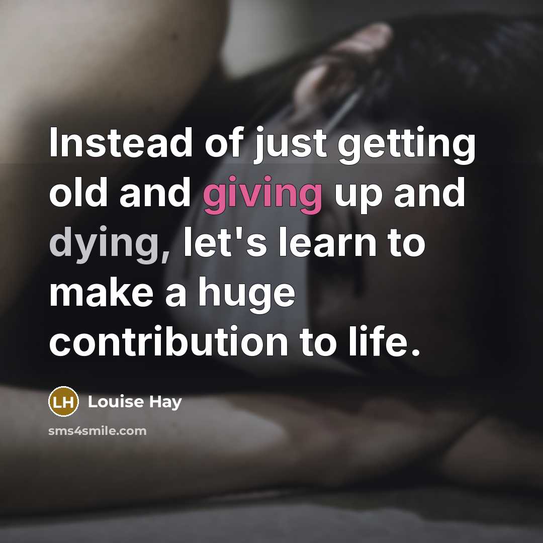 “Instead of just getting old and giving up and dying, let's learn to make a huge contribution to life.” quote by Louise Hay