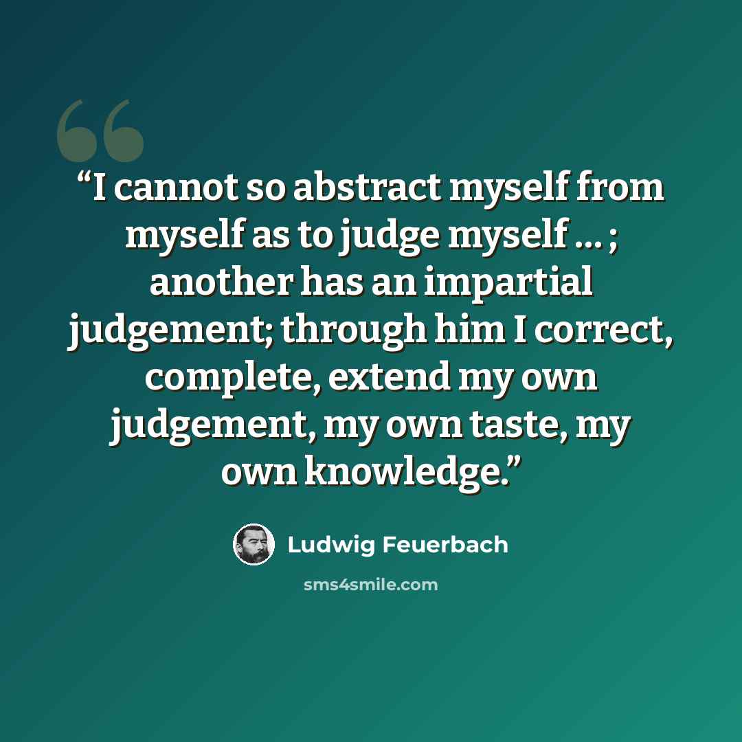 “I cannot so abstract myself from myself as to judge myself … ; another has an impartial judgement; through him I correct, complete, extend my own judgement, my own taste, my own knowledge.” quote by Ludwig Feuerbach