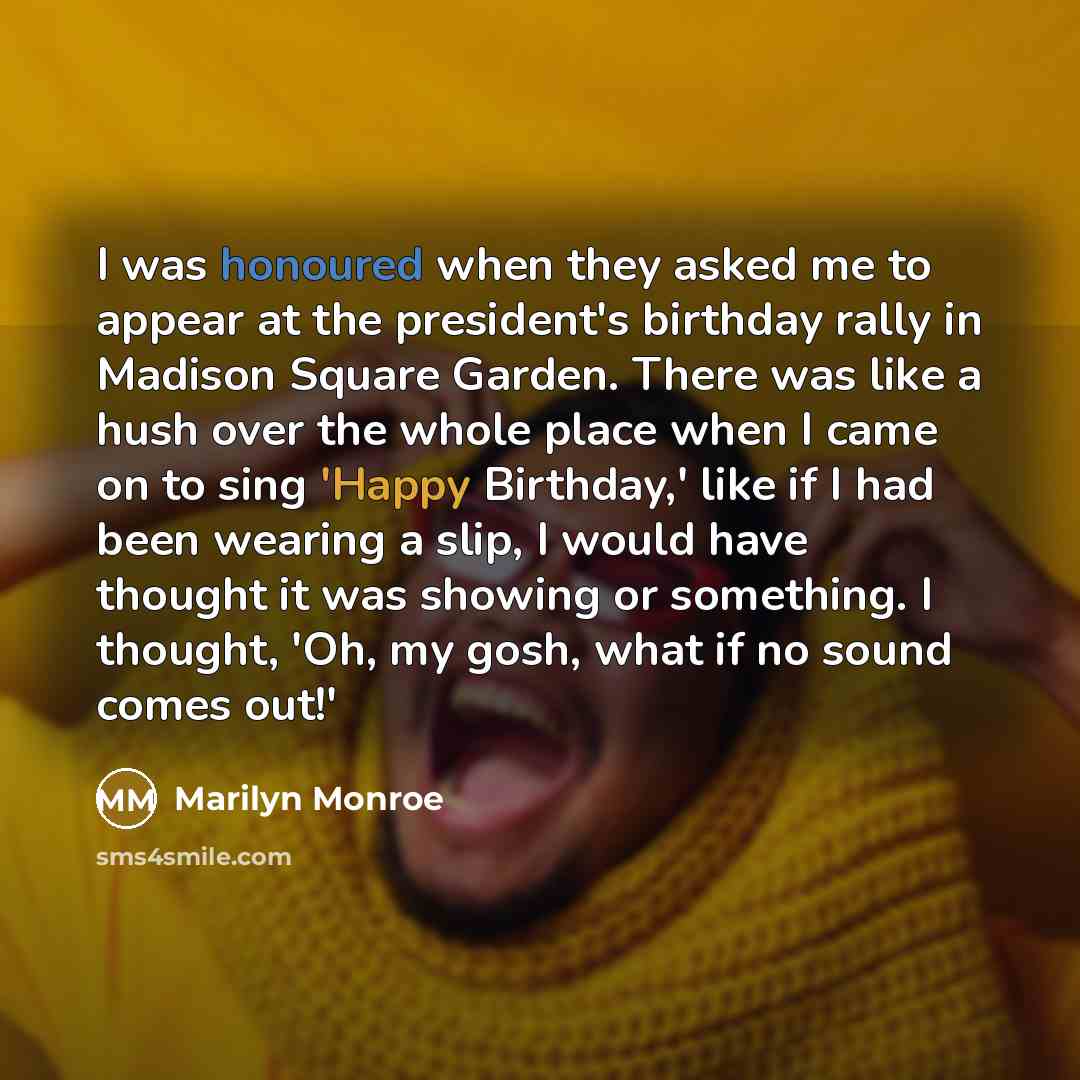 “I was honoured when they asked me to appear at the president's birthday rally in Madison Square Garden. There was like a hush over the whole place when I came on to sing 'Happy Birthday,' like if I had been wearing a slip, I would have thought it was showing or something. I thought, 'Oh, my gosh…” quote by Marilyn Monroe